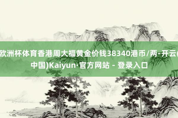 欧洲杯体育香港周大福黄金价钱38340港币/两-开云(中国)Kaiyun·官方网站 - 登录入口