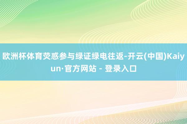欧洲杯体育荧惑参与绿证绿电往返-开云(中国)Kaiyun·官方网站 - 登录入口