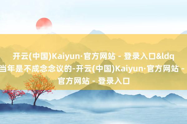开云(中国)Kaiyun·官方网站 - 登录入口&ldquo;这在当年是不成念念议的-开云(中国)Kaiyun·官方网站 - 登录入口