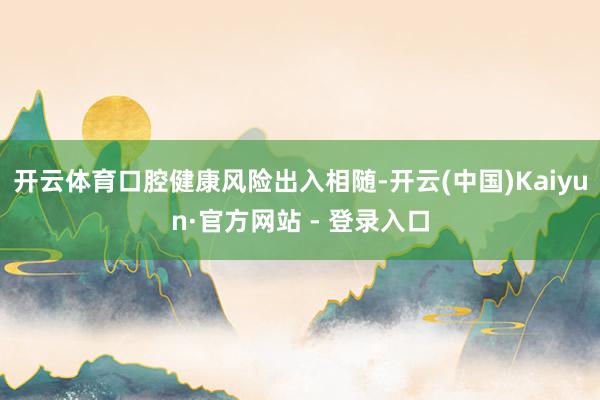 开云体育口腔健康风险出入相随-开云(中国)Kaiyun·官方网站 - 登录入口