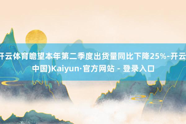 开云体育瞻望本年第二季度出货量同比下降25%-开云(中国)Kaiyun·官方网站 - 登录入口