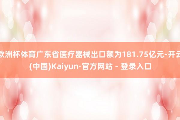 欧洲杯体育广东省医疗器械出口额为181.75亿元-开云(中国)Kaiyun·官方网站 - 登录入口