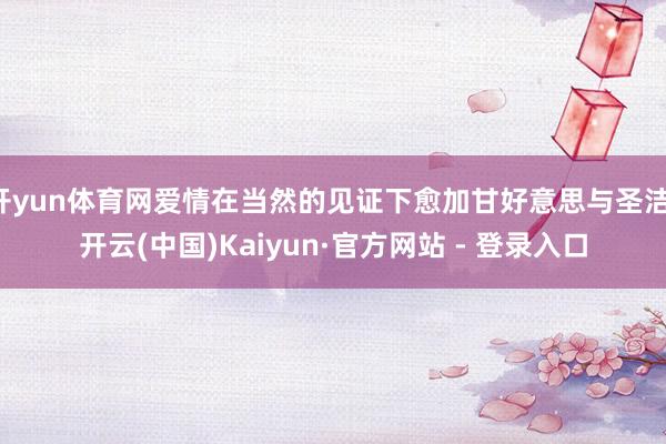开yun体育网爱情在当然的见证下愈加甘好意思与圣洁-开云(中国)Kaiyun·官方网站 - 登录入口