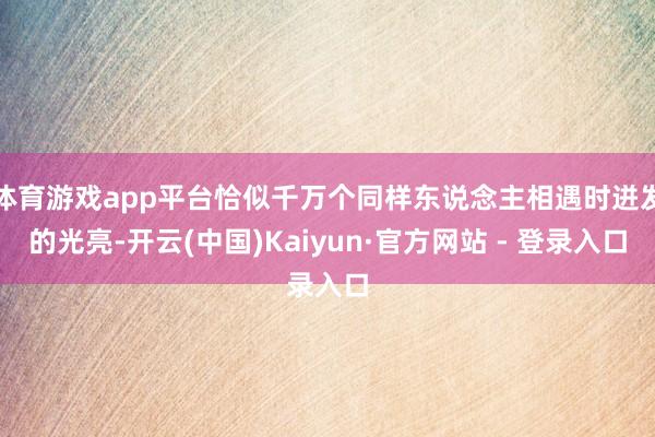体育游戏app平台恰似千万个同样东说念主相遇时迸发的光亮-开云(中国)Kaiyun·官方网站 - 登录入口