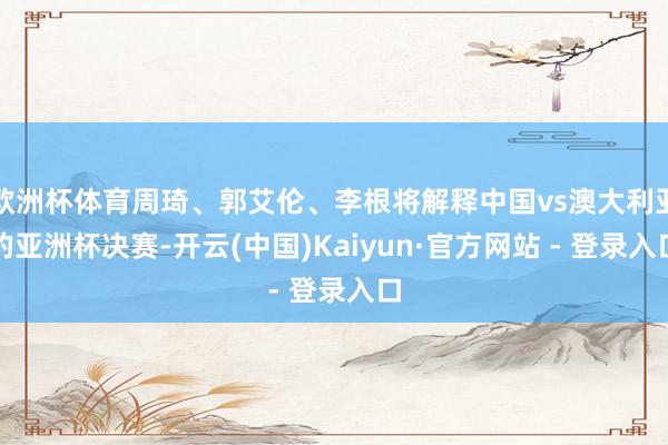 欧洲杯体育周琦、郭艾伦、李根将解释中国vs澳大利亚的亚洲杯决赛-开云(中国)Kaiyun·官方网站 - 登录入口