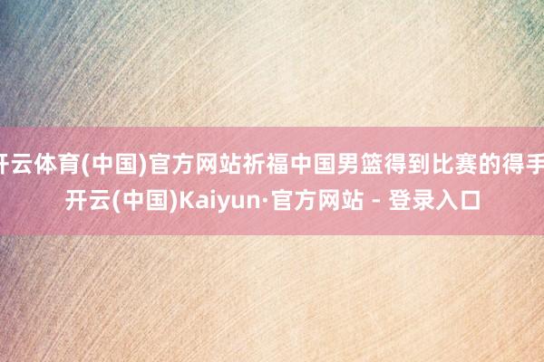 开云体育(中国)官方网站祈福中国男篮得到比赛的得手-开云(中国)Kaiyun·官方网站 - 登录入口