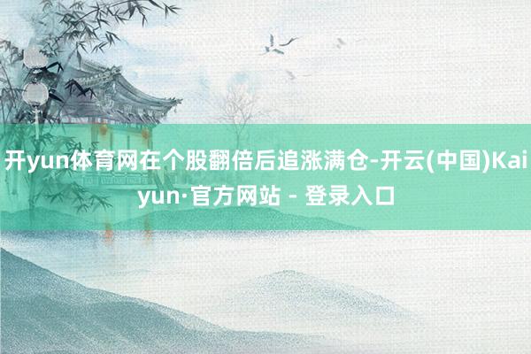 开yun体育网在个股翻倍后追涨满仓-开云(中国)Kaiyun·官方网站 - 登录入口