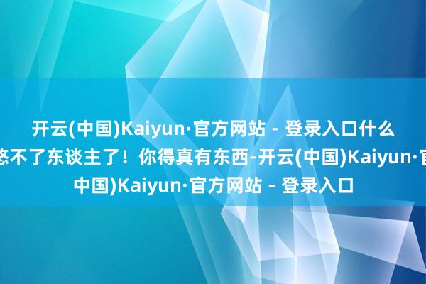 开云(中国)Kaiyun·官方网站 - 登录入口什么兴致？光靠廉价忽悠不了东谈主了！你得真有东西-开云(中国)Kaiyun·官方网站 - 登录入口