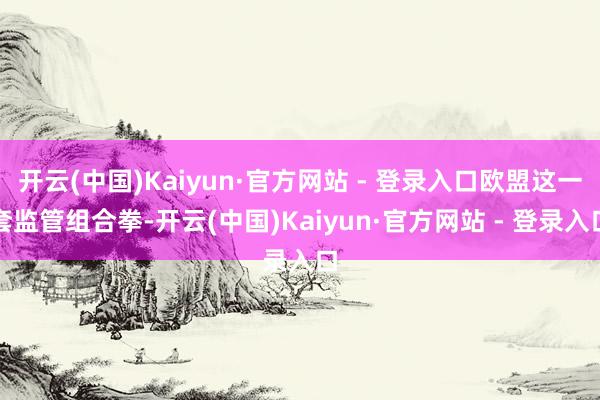 开云(中国)Kaiyun·官方网站 - 登录入口欧盟这一套监管组合拳-开云(中国)Kaiyun·官方网站 - 登录入口
