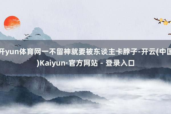 开yun体育网一不留神就要被东谈主卡脖子-开云(中国)Kaiyun·官方网站 - 登录入口