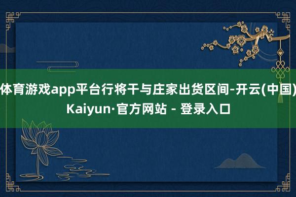 体育游戏app平台行将干与庄家出货区间-开云(中国)Kaiyun·官方网站 - 登录入口