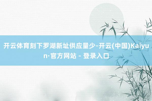 开云体育刻下罗湖新址供应量少-开云(中国)Kaiyun·官方网站 - 登录入口
