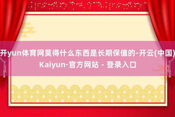 开yun体育网莫得什么东西是长期保值的-开云(中国)Kaiyun·官方网站 - 登录入口