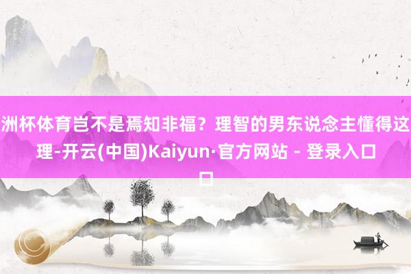 欧洲杯体育岂不是焉知非福？理智的男东说念主懂得这个理-开云(中国)Kaiyun·官方网站 - 登录入口