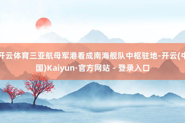 开云体育三亚航母军港看成南海舰队中枢驻地-开云(中国)Kaiyun·官方网站 - 登录入口
