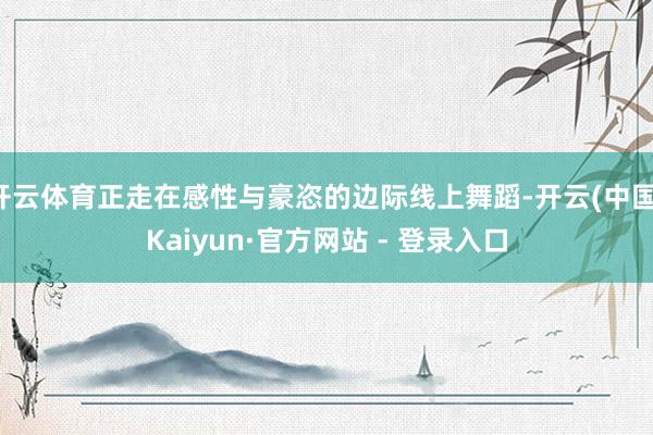 开云体育正走在感性与豪恣的边际线上舞蹈-开云(中国)Kaiyun·官方网站 - 登录入口