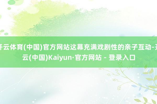 开云体育(中国)官方网站这幕充满戏剧性的亲子互动-开云(中国)Kaiyun·官方网站 - 登录入口