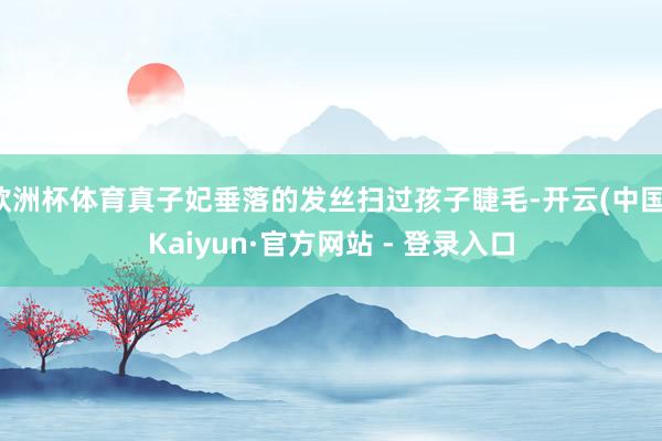 欧洲杯体育真子妃垂落的发丝扫过孩子睫毛-开云(中国)Kaiyun·官方网站 - 登录入口
