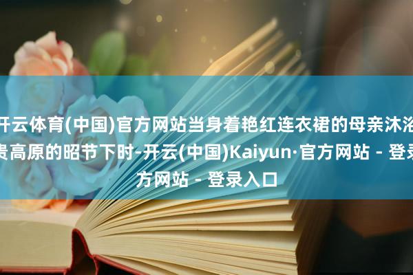 开云体育(中国)官方网站当身着艳红连衣裙的母亲沐浴在云贵高原的昭节下时-开云(中国)Kaiyun·官方网站 - 登录入口