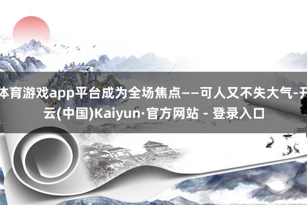 体育游戏app平台成为全场焦点——可人又不失大气-开云(中国)Kaiyun·官方网站 - 登录入口