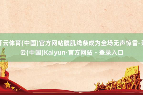 开云体育(中国)官方网站腹肌线条成为全场无声惊雷-开云(中国)Kaiyun·官方网站 - 登录入口