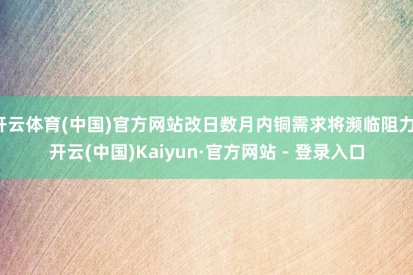 开云体育(中国)官方网站改日数月内铜需求将濒临阻力-开云(中国)Kaiyun·官方网站 - 登录入口