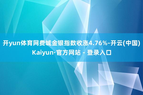 开yun体育网　　费城金银指数收涨4.76%-开云(中国)Kaiyun·官方网站 - 登录入口