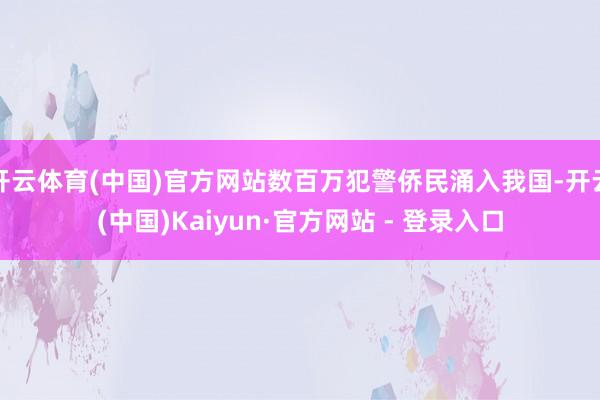 开云体育(中国)官方网站数百万犯警侨民涌入我国-开云(中国)Kaiyun·官方网站 - 登录入口
