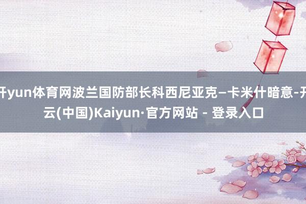 开yun体育网波兰国防部长科西尼亚克—卡米什暗意-开云(中国)Kaiyun·官方网站 - 登录入口