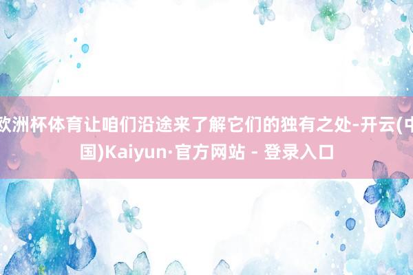 欧洲杯体育让咱们沿途来了解它们的独有之处-开云(中国)Kaiyun·官方网站 - 登录入口