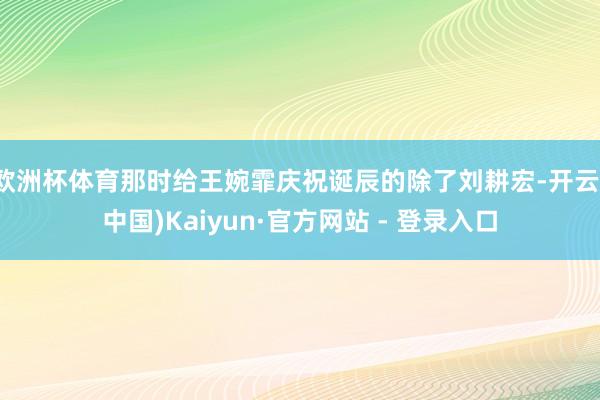 欧洲杯体育那时给王婉霏庆祝诞辰的除了刘耕宏-开云(中国)Kaiyun·官方网站 - 登录入口