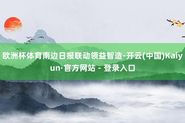 欧洲杯体育南边日报联动领益智造-开云(中国)Kaiyun·官方网站 - 登录入口