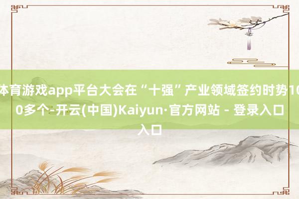 体育游戏app平台大会在“十强”产业领域签约时势100多个-开云(中国)Kaiyun·官方网站 - 登录入口