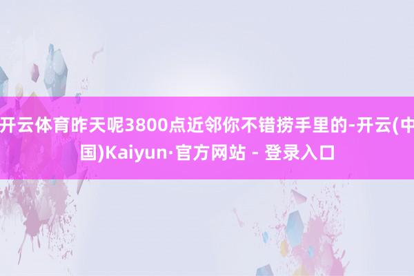 开云体育昨天呢3800点近邻你不错捞手里的-开云(中国)Kaiyun·官方网站 - 登录入口