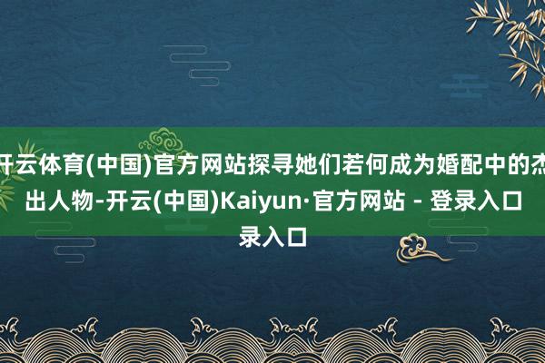 开云体育(中国)官方网站探寻她们若何成为婚配中的杰出人物-开云(中国)Kaiyun·官方网站 - 登录入口