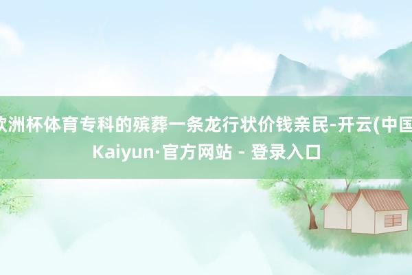 欧洲杯体育专科的殡葬一条龙行状价钱亲民-开云(中国)Kaiyun·官方网站 - 登录入口