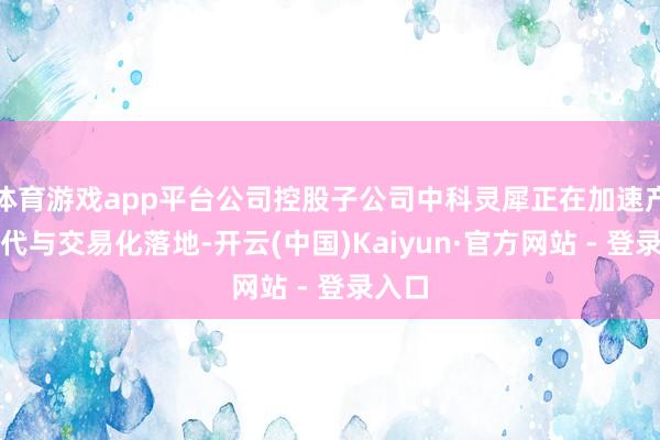 体育游戏app平台公司控股子公司中科灵犀正在加速产物迭代与交易化落地-开云(中国)Kaiyun·官方网站 - 登录入口