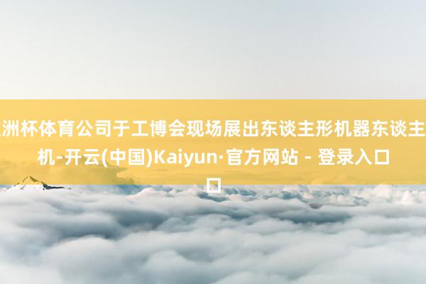 欧洲杯体育公司于工博会现场展出东谈主形机器东谈主整机-开云(中国)Kaiyun·官方网站 - 登录入口