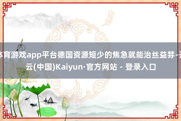 体育游戏app平台德国资源短少的焦急就能治丝益棼-开云(中国)Kaiyun·官方网站 - 登录入口