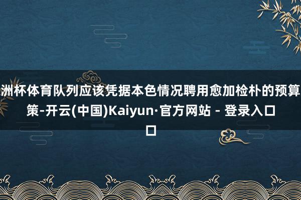 欧洲杯体育队列应该凭据本色情况聘用愈加检朴的预算决策-开云(中国)Kaiyun·官方网站 - 登录入口