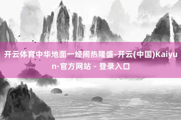 开云体育中华地面一经闹热隆盛-开云(中国)Kaiyun·官方网站 - 登录入口