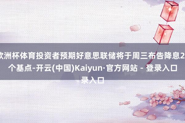 欧洲杯体育投资者预期好意思联储将于周三布告降息25个基点-开云(中国)Kaiyun·官方网站 - 登录入口