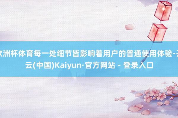 欧洲杯体育每一处细节皆影响着用户的普通使用体验-开云(中国)Kaiyun·官方网站 - 登录入口