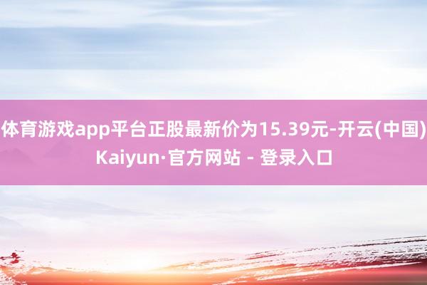 体育游戏app平台正股最新价为15.39元-开云(中国)Kaiyun·官方网站 - 登录入口