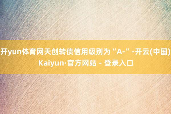开yun体育网天创转债信用级别为“A-”-开云(中国)Kaiyun·官方网站 - 登录入口