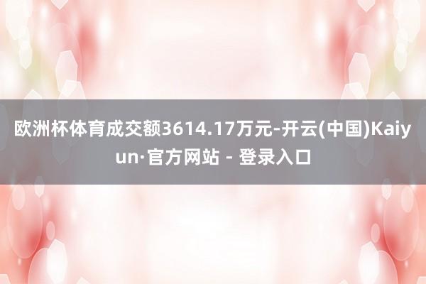 欧洲杯体育成交额3614.17万元-开云(中国)Kaiyun·官方网站 - 登录入口