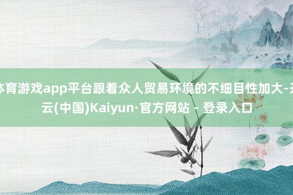 体育游戏app平台跟着众人贸易环境的不细目性加大-开云(中国)Kaiyun·官方网站 - 登录入口